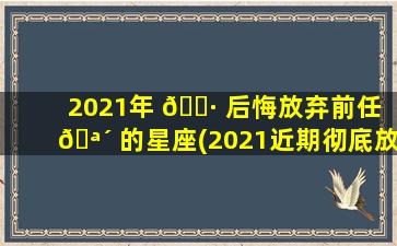 2021年 🌷 后悔放弃前任 🪴 的星座(2021近期彻底放弃旧爱的星座)